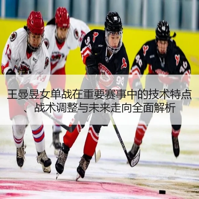 王曼昱女单战在重要赛事中的技术特点、战术调整与未来走向全面解析